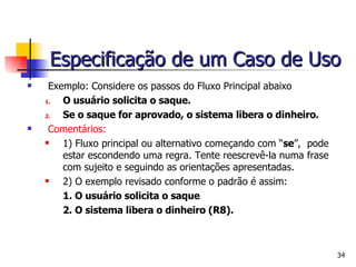 Exemplo: Considere os passos do Fluxo Principal abaixo O usuário solicita o saque. Se o saque for aprovado, o sistema libera o dinheiro. Comentários:  1) Fluxo principal ou alternativo começando com “ se ”,  pode estar escondendo uma regra. Tente reescrevê-la numa frase com sujeito e seguindo as orientações apresentadas. 2) O exemplo revisado conforme o padrão é assim:   1. O usuário solicita o saque 2. O sistema libera o dinheiro (R8). Especificação de um Caso de Uso 