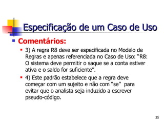 Comentários:   3) A regra R8 deve ser especificada no Modelo de Regras e apenas referenciada no Caso de Uso:   “R8: O sistema deve permitir o saque se a conta estiver ativa e o saldo for suficiente”.   4) Este padrão estabelece que a regra deve começar com um sujeito e não com “se”  para evitar que o analista seja induzido a escrever pseudo-código. Especificação de um Caso de Uso 
