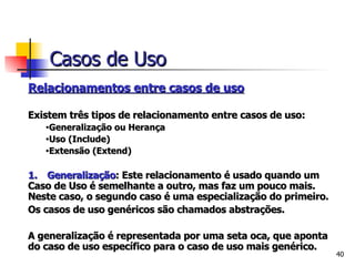   Relacionamentos entre casos de uso   Existem três tipos de relacionamento entre casos de uso:   Generalização ou Herança Uso (Include) Extensão (Extend) 1.      Generalização : Este relacionamento é usado quando um Caso de Uso é semelhante a outro, mas faz um pouco mais. Neste caso, o segundo caso é uma especialização do primeiro. Os casos de uso genéricos são chamados abstrações.   A generalização é representada por uma seta oca, que aponta do caso de uso específico para o caso de uso mais genérico. Casos de Uso 