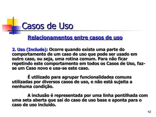   Relacionamentos entre casos de uso   2.   Uso (Include):  Ocorre quando existe uma parte do comportamento de um caso de uso que pode ser usado em outro caso, ou seja, uma rotina comum. Para não ficar repetindo este comportamento em todos os Casos de Uso, faz-se um Caso novo e usa-se este caso.   É utilizado para agrupar funcionalidades comuns utilizadas por diversos casos de uso, e não está sujeita a nenhuma condição.   A inclusão é representada por uma linha pontilhada com uma seta aberta que sai do caso de uso base e aponta para o caso de uso incluído. Casos de Uso 