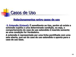 Relacionamentos entre casos de uso   3.   Extensão (Extend):  É   semelhante ao Uso, porém só existe a extensão sujeita a uma determinada condição, ou seja, o comportamento do caso de uso estendido é inserido somente se uma condição for Verdadeira. A extensão é representada por uma linha pontilhada com uma seta aberta, que sai do caso de uso estendido e aponta para o caso de uso base. Casos de Uso 