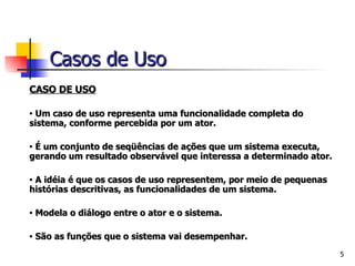CASO DE USO Um caso de uso representa uma funcionalidade completa do sistema, conforme percebida por um ator.   É um conjunto de seqüências de ações que um sistema executa, gerando um resultado observável que interessa a determinado ator.   A idéia é que os casos de uso representem, por meio de pequenas histórias descritivas, as funcionalidades de um sistema.   Modela o diálogo entre o ator e o sistema.   São as funções que o sistema vai desempenhar. Casos de Uso 