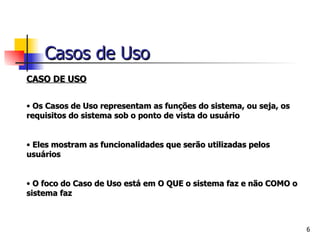 CASO DE USO Os Casos de Uso representam as funções do sistema, ou seja, os requisitos do sistema sob o ponto de vista do usuário Eles mostram as funcionalidades que serão utilizadas pelos usuários O foco do Caso de Uso está em O QUE o sistema faz e não COMO o sistema faz Casos de Uso 