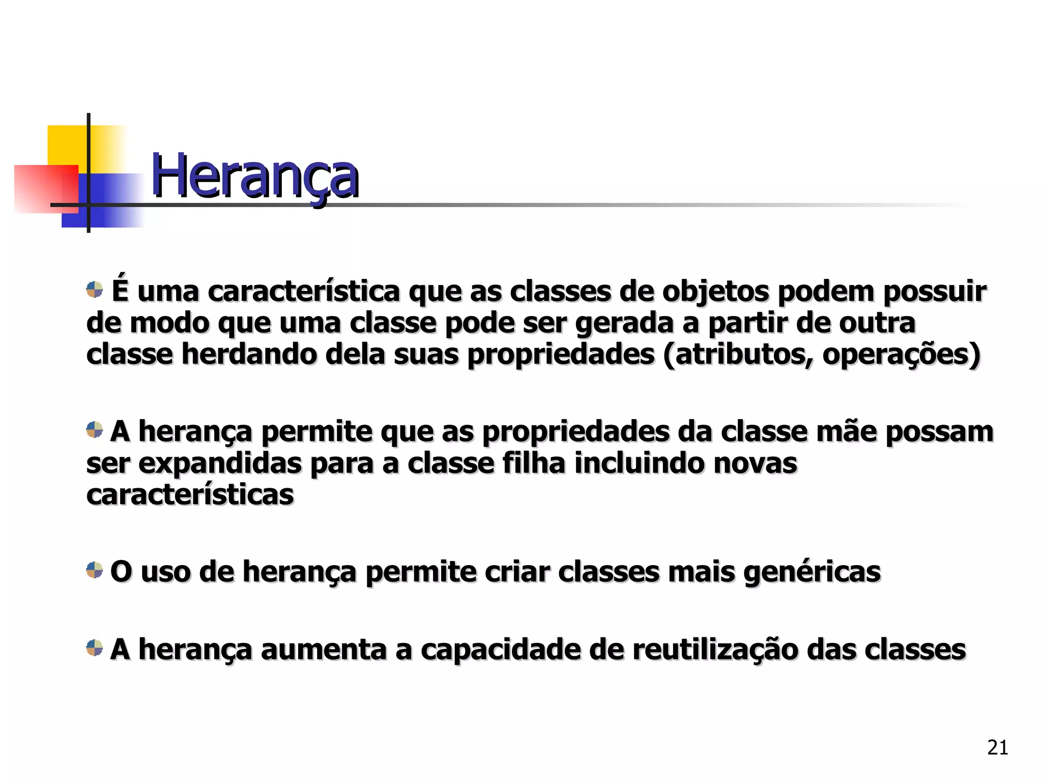 É uma característica que as classes de objetos podem possuir de modo que uma classe pode ser gerada a partir de outra classe herdando dela suas propriedades (atributos, operações) A herança permite que as propriedades da classe mãe possam ser expandidas para a classe filha incluindo novas características O uso de herança permite criar classes mais genéricas  A herança aumenta a capacidade de reutilização das classes Herança 