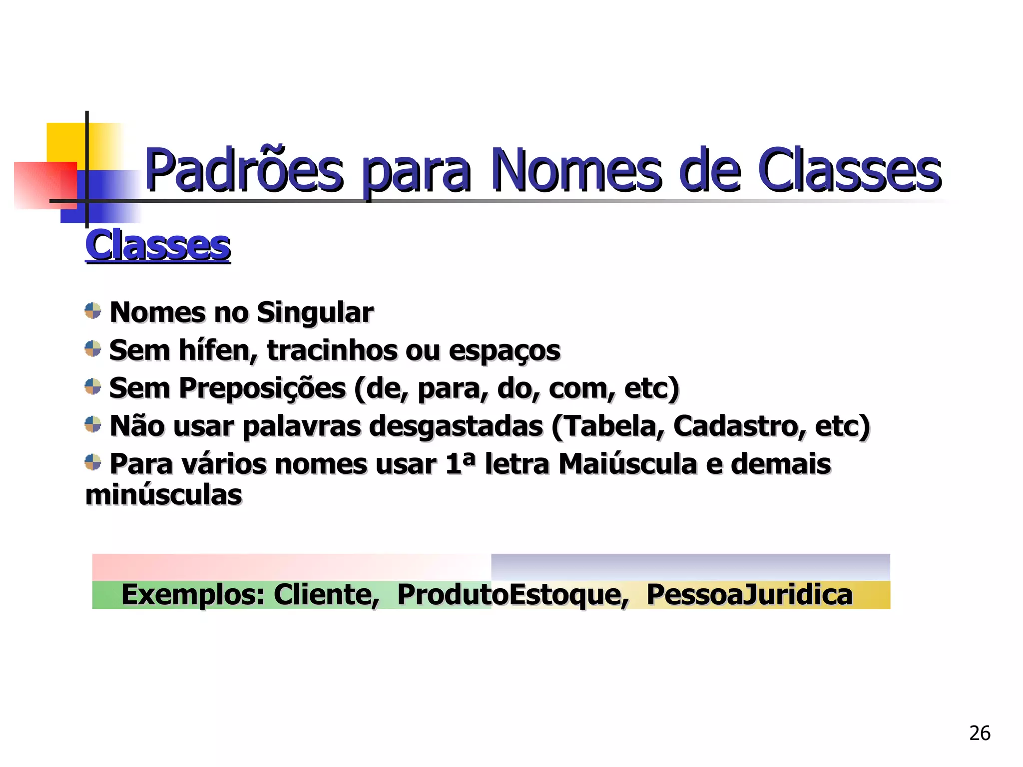Classes Nomes no Singular Sem hífen, tracinhos ou espaços Sem Preposições (de, para, do, com, etc) Não usar palavras desgastadas (Tabela, Cadastro, etc) Para vários nomes usar 1ª letra Maiúscula e demais minúsculas Exemplos: Cliente,  ProdutoEstoque,  PessoaJuridica   Padrões para Nomes de Classes 