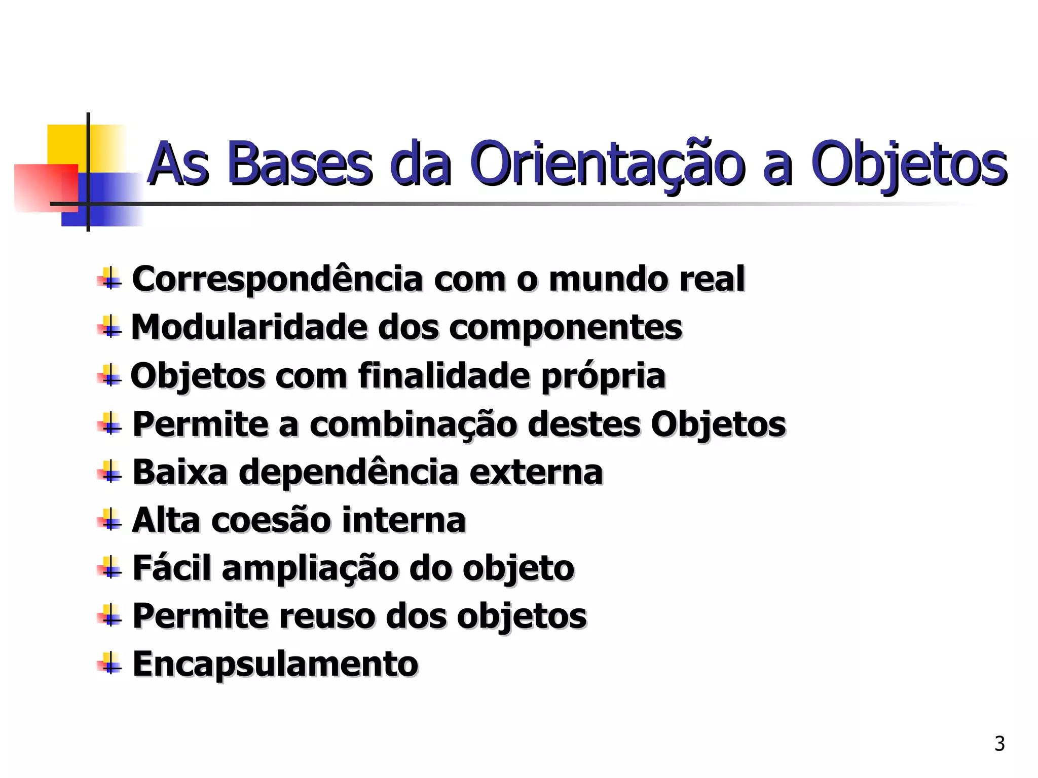 As Bases da Orientação a Objetos Correspondência com o mundo real  Modularidade dos componentes  Objetos com finalidade própria Permite a combinação destes Objetos Baixa dependência externa Alta coesão interna Fácil ampliação do objeto Permite reuso dos objetos Encapsulamento 