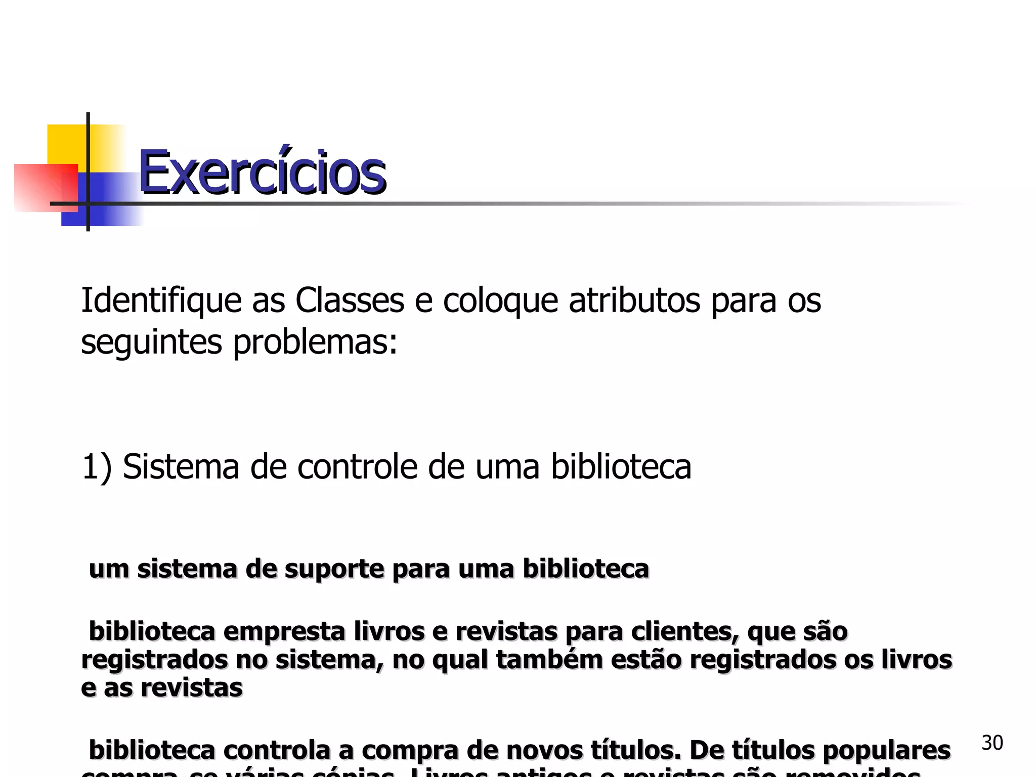 Identifique as Classes e coloque atributos para os seguintes problemas: 1) Sistema de controle de uma biblioteca É um sistema de suporte para uma biblioteca A biblioteca empresta livros e revistas para clientes, que são registrados no sistema, no qual também estão registrados os livros e as revistas A biblioteca controla a compra de novos títulos. De títulos populares compra-se várias cópias. Livros antigos e revistas são removidos quando estão ultrapassados ou deteriorados Bibliotecário é um funcionário da biblioteca que interage com os clientes e seu trabalho   é auxiliado pelo sistema Exercícios 