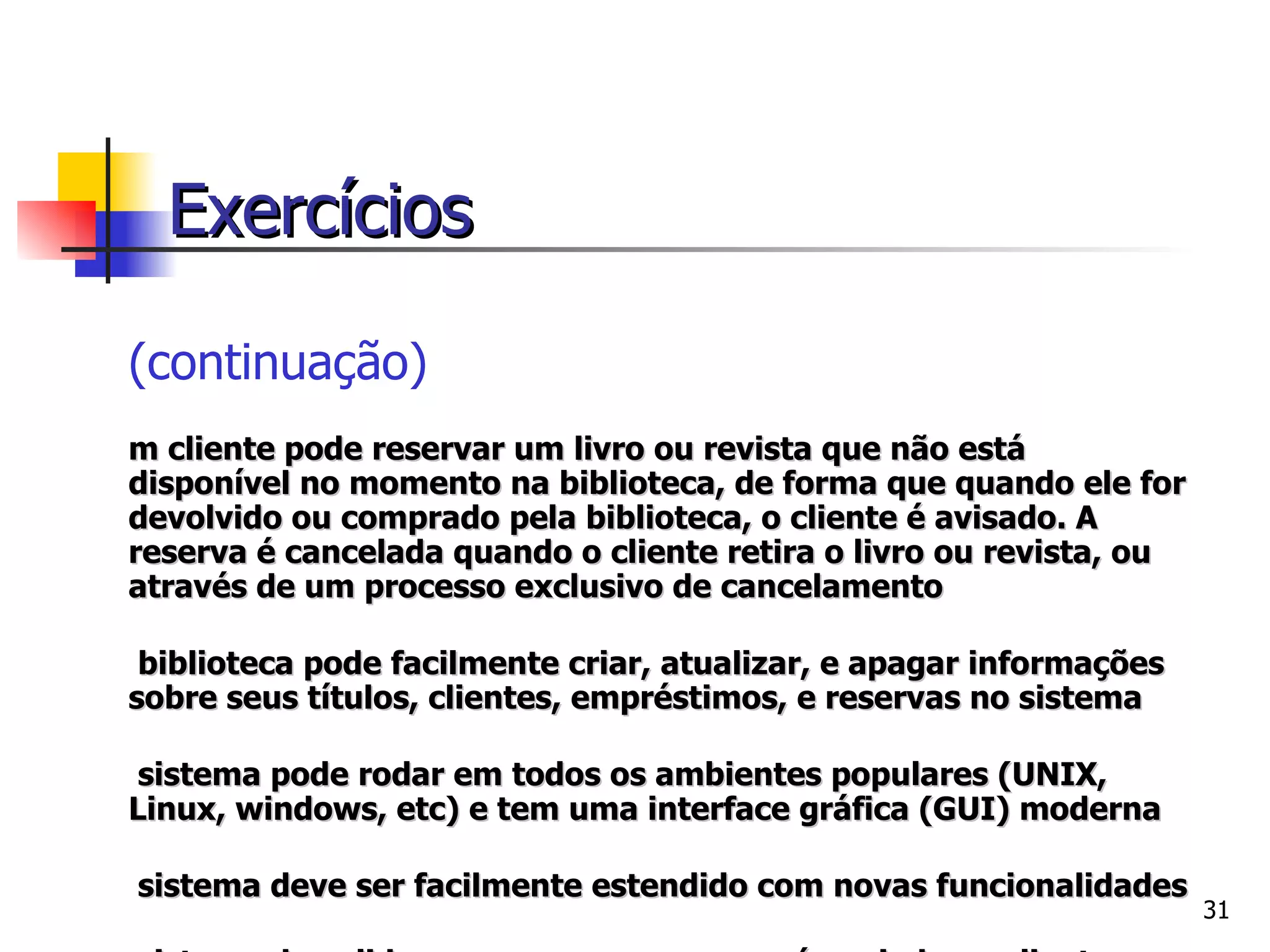 (continuação) Um cliente pode reservar um livro ou revista que não está disponível no momento na biblioteca, de forma que quando ele for devolvido ou comprado pela biblioteca, o cliente é avisado. A reserva é cancelada quando o cliente retira o livro ou revista, ou através de um processo exclusivo de cancelamento A biblioteca pode facilmente criar, atualizar, e apagar informações sobre seus títulos, clientes, empréstimos, e reservas no sistema O sistema pode rodar em todos os ambientes populares (UNIX, Linux, windows, etc) e tem uma interface gráfica (GUI) moderna O sistema deve ser facilmente estendido com novas funcionalidades O sistema deve lidar com a mensagem que é enviada ao cliente quando um título reservado torna-se disponível, e precisa checar se um determinado título está ultrapassado ou deteriorado. Exercícios 
