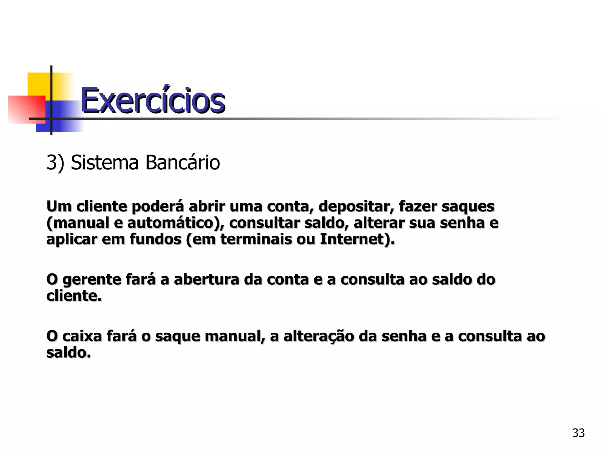 3) Si stema Bancário Um cliente poderá abrir uma conta, depositar, fazer saques (manual e automático), consultar saldo, alterar sua senha e aplicar em fundos (em terminais ou Internet). O gerente fará a abertura da conta e a consulta ao saldo do cliente. O caixa fará o saque manual, a alteração da senha e a consulta ao saldo.     Exercícios 