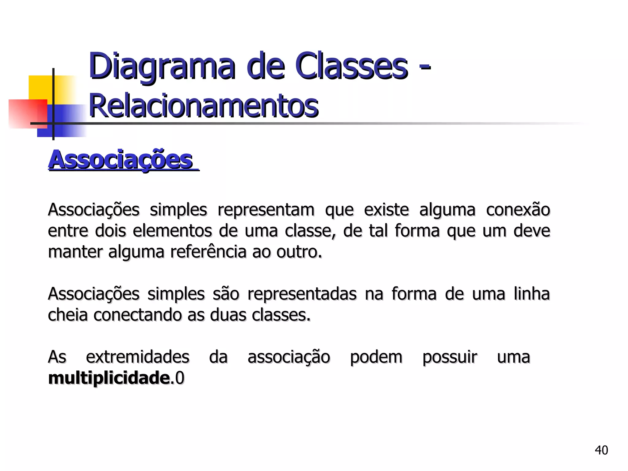Associações  Associações simples representam que existe alguma conexão entre dois elementos de uma classe, de tal forma que um deve manter alguma referência ao outro.  Associações simples são representadas na forma de uma linha cheia conectando as duas classes. As extremidades da associação podem possuir uma  multiplicidade .0 Diagrama de Classes -   Relacionamentos 