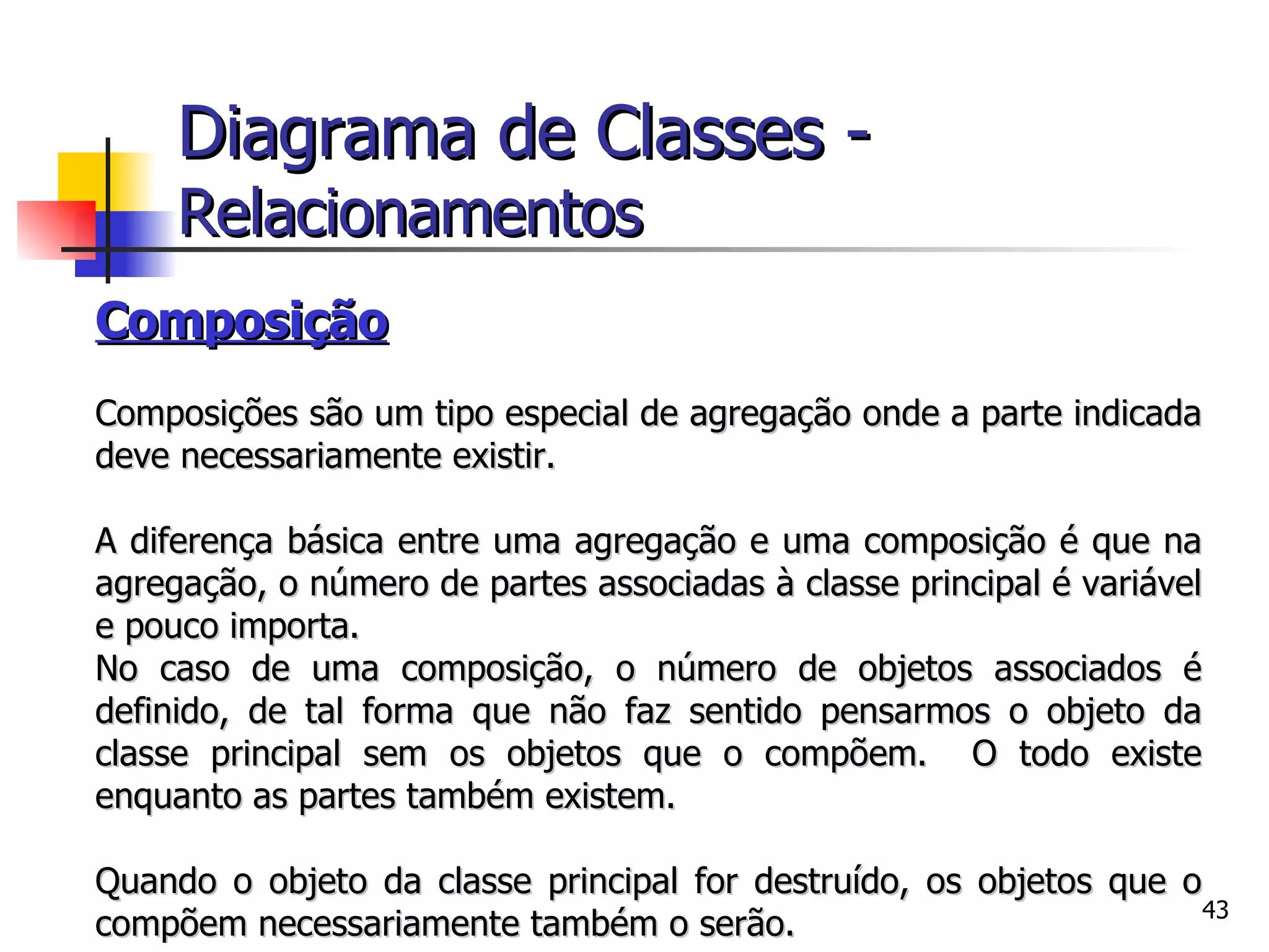 Composição   Composições são um tipo especial de agregação onde a parte indicada deve necessariamente existir. A diferença básica entre uma agregação e uma composição é que na agregação, o número de partes associadas à classe principal é variável e pouco importa.  No caso de uma composição, o número de objetos associados é definido, de tal forma que não faz sentido pensarmos o objeto da classe principal sem os objetos que o compõem.  O todo existe enquanto as partes também existem. Quando o objeto da classe principal for destruído, os objetos que o compõem necessariamente também o serão.  Diagrama de Classes -   Relacionamentos 