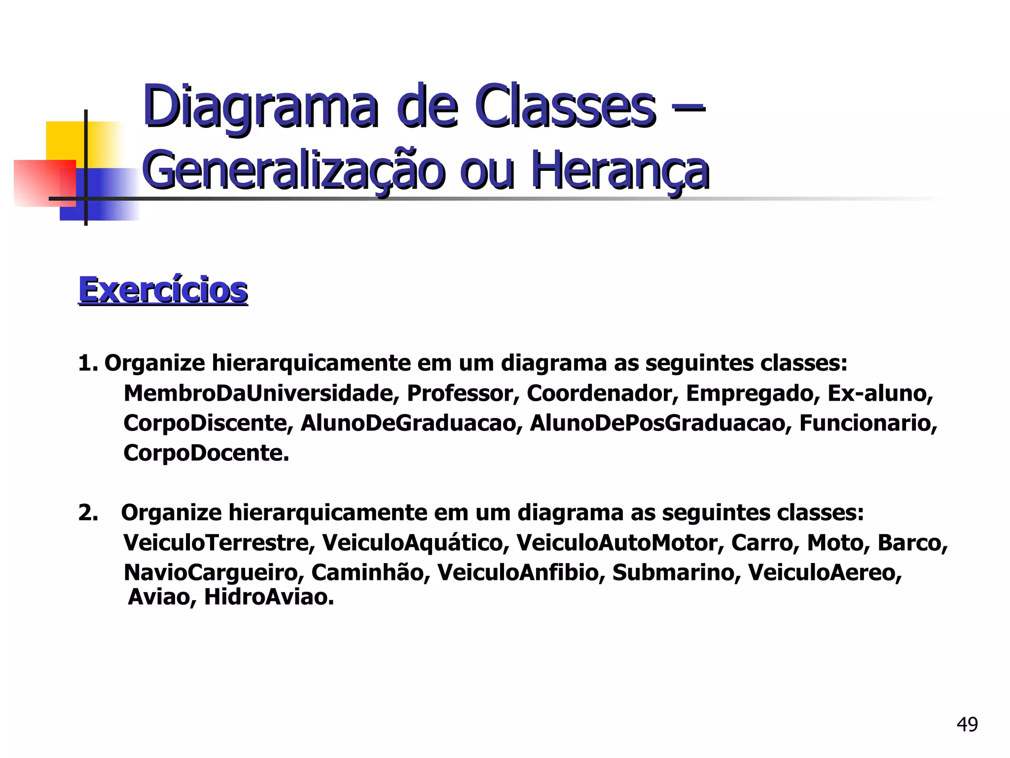 Exercícios   1.   Organize hierarquicamente em um diagrama as seguintes classes:  MembroDaUniversidade, Professor, Coordenador, Empregado, Ex-aluno, CorpoDiscente, AlunoDeGraduacao, AlunoDePosGraduacao, Funcionario, CorpoDocente. 2.      Organize hierarquicamente em um diagrama as seguintes classes:  VeiculoTerrestre, VeiculoAquático, VeiculoAutoMotor, Carro, Moto, Barco, NavioCargueiro, Caminhão, VeiculoAnfibio, Submarino, VeiculoAereo, Aviao, HidroAviao. Diagrama de Classes –   Generalização ou Herança 