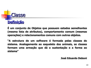 Definição É um conjunto de Objetos que possuem estados semelhantes (mesma lista de atributos), comportamento comum (mesmas operações) e relacionamentos comuns com outros objetos. “ A estrutura de um software é formada pelas classes do sistema. Analogamente ao esqueleto dos animais, as classes formam uma armação que dá a sustentação e a forma ao sistema”   José Eduardo Deboni Classe 