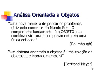 “ Uma nova maneira de pensar os problemas utilizando conceitos do Mundo Real. O componente fundamental é o OBJETO que combina estrutura e comportamento em uma única entidade” [Raumbaugh] “ Um sistema orientado a objetos é uma coleção de objetos que interagem entre si” [Bertrand Meyer]   Análise Orientada a Objetos   