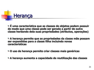 É uma característica que as classes de objetos podem possuir de modo que uma classe pode ser gerada a partir de outra classe herdando dela suas propriedades (atributos, operações) A herança permite que as propriedades da classe mãe possam ser expandidas para a classe filha incluindo novas características O uso de herança permite criar classes mais genéricas  A herança aumenta a capacidade de reutilização das classes Herança 