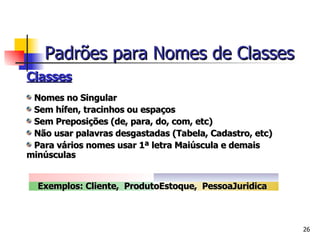 Classes Nomes no Singular Sem hífen, tracinhos ou espaços Sem Preposições (de, para, do, com, etc) Não usar palavras desgastadas (Tabela, Cadastro, etc) Para vários nomes usar 1ª letra Maiúscula e demais minúsculas Exemplos: Cliente,  ProdutoEstoque,  PessoaJuridica   Padrões para Nomes de Classes 