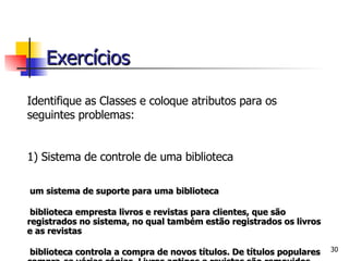 Identifique as Classes e coloque atributos para os seguintes problemas: 1) Sistema de controle de uma biblioteca É um sistema de suporte para uma biblioteca A biblioteca empresta livros e revistas para clientes, que são registrados no sistema, no qual também estão registrados os livros e as revistas A biblioteca controla a compra de novos títulos. De títulos populares compra-se várias cópias. Livros antigos e revistas são removidos quando estão ultrapassados ou deteriorados Bibliotecário é um funcionário da biblioteca que interage com os clientes e seu trabalho   é auxiliado pelo sistema Exercícios 