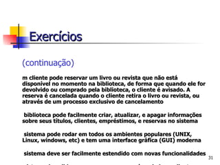 (continuação) Um cliente pode reservar um livro ou revista que não está disponível no momento na biblioteca, de forma que quando ele for devolvido ou comprado pela biblioteca, o cliente é avisado. A reserva é cancelada quando o cliente retira o livro ou revista, ou através de um processo exclusivo de cancelamento A biblioteca pode facilmente criar, atualizar, e apagar informações sobre seus títulos, clientes, empréstimos, e reservas no sistema O sistema pode rodar em todos os ambientes populares (UNIX, Linux, windows, etc) e tem uma interface gráfica (GUI) moderna O sistema deve ser facilmente estendido com novas funcionalidades O sistema deve lidar com a mensagem que é enviada ao cliente quando um título reservado torna-se disponível, e precisa checar se um determinado título está ultrapassado ou deteriorado. Exercícios 