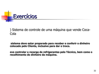 2) Si stema de controle de uma máquina que vende Coca-Cola O sistema deve estar preparado para receber e conferir o dinheiro colocado pelo Cliente, inclusive para dar o troco. Deve controlar a recarga de refrigerantes pelo Técnico, bem como o recolhimento do dinheiro da máquina. Exercícios 