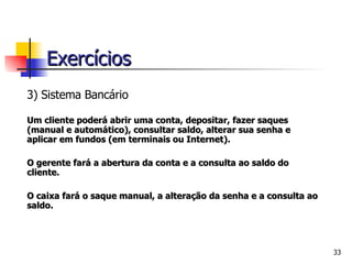 3) Si stema Bancário Um cliente poderá abrir uma conta, depositar, fazer saques (manual e automático), consultar saldo, alterar sua senha e aplicar em fundos (em terminais ou Internet). O gerente fará a abertura da conta e a consulta ao saldo do cliente. O caixa fará o saque manual, a alteração da senha e a consulta ao saldo.     Exercícios 