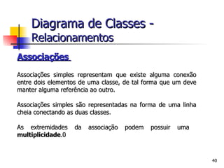 Associações  Associações simples representam que existe alguma conexão entre dois elementos de uma classe, de tal forma que um deve manter alguma referência ao outro.  Associações simples são representadas na forma de uma linha cheia conectando as duas classes. As extremidades da associação podem possuir uma  multiplicidade .0 Diagrama de Classes -   Relacionamentos 