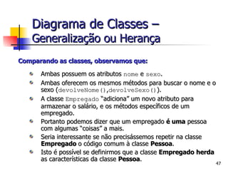 Comparando as classes, observamos que: Ambas possuem os atributos  nome  e  sexo . Ambas oferecem os mesmos métodos para buscar o nome e o sexo ( devolveNome() , devolveSexo() ). A classe  Empregado  “adiciona” um novo atributo para armazenar o salário, e os métodos específicos de um empregado. Portanto podemos dizer que um empregado  é uma  pessoa com algumas “coisas” a mais. Seria interessante se não precisássemos repetir na classe  Empregado  o código comum à classe  Pessoa . Isto é possível se definirmos que a classe  Empregado   herda  as características da classe  Pessoa . Diagrama de Classes –   Generalização ou Herança 
