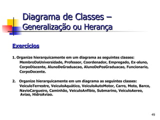 Exercícios   1.   Organize hierarquicamente em um diagrama as seguintes classes:  MembroDaUniversidade, Professor, Coordenador, Empregado, Ex-aluno, CorpoDiscente, AlunoDeGraduacao, AlunoDePosGraduacao, Funcionario, CorpoDocente. 2.      Organize hierarquicamente em um diagrama as seguintes classes:  VeiculoTerrestre, VeiculoAquático, VeiculoAutoMotor, Carro, Moto, Barco, NavioCargueiro, Caminhão, VeiculoAnfibio, Submarino, VeiculoAereo, Aviao, HidroAviao. Diagrama de Classes –   Generalização ou Herança 