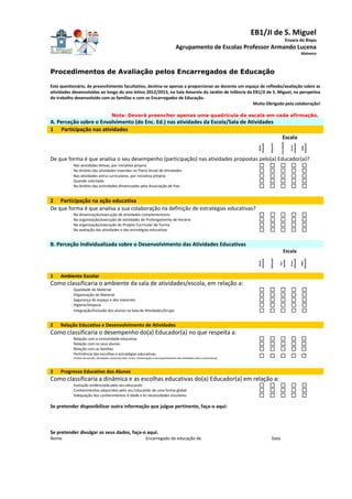 EB1/JI de S. Miguel
Enxara do Bispo
Agrupamento de Escolas Professor Armando Lucena
Malveira
Procedimentos de Avaliação pelos Encarregados de Educação
Este questionário, de preenchimento facultativo, destina-se apenas a proporcionar ao docente um espaço de reflexão/avaliação sobre as
atividades desenvolvidas ao longo do ano letivo 2012/2013, na Sala Amarela do Jardim de Infância da EB1/JI de S. Miguel, na perspetiva
do trabalho desenvolvido com as famílias e com os Encarregados de Educação.
Muito Obrigado pela colaboração!
Nota: Deverá preencher apenas uma quadrícula da escala em cada afirmação.
A. Perceção sobre o Envolvimento (do Enc. Ed.) nas atividades da Escola/Sala de Atividades
1 Participação nas atividades
Escala
Muito
adequado
Adequado
SemOpinião
Pouco
adequado
Nada
Adequado
De que forma é que analisa o seu desempenho (participação) nas atividades propostas pelo(a) Educador(a)?
Nas atividades letivas, por iniciativa própria
No âmbito das atividades inseridas no Plano Anual de Atividades
Nas atividades extra-curriculares, por iniciativa própria
Quando solicitado
No âmbito das actividades dinamizadas pela Associação de Pais
2 Participação na ação educativa
De que forma é que analisa a sua colaboração na definição de estratégias educativas?
Na dinamização/execução de atividades complementares
Na organização/execução de atividades de Prolongamento de Horário
Na organização/execução do Projeto Curricular de Turma
Na avaliação das atividades e das estratégias educativas
B. Perceção Individualizada sobre o Desenvolvimento das Atividades Educativas
Escala
Muito
adequado
Adequado
Sem
Opinião
Pouco
adequado
Nada
Adequado
1 Ambiente Escolar
Como classificaria o ambiente da sala de atividades/escola, em relação a:
Qualidade do Material
Organização do Material
Segurança do espaço e dos materiais
Higiene/limpeza
Integração/Inclusão dos alunos na Sala de Atividades/Grupo
2 Relação Educativa e Desenvolvimento de Atividades
Como classificaria o desempenho do(a) Educador(a) no que respeita a:
Relação com a comunidade educativa
Relação com os seus alunos
Relação com as famílias
Pertinência das escolhas e estratégias educativas
(Visitas de estudo, Atividades conjuntas inter-ciclos, Dinamização e acompanhamento das atividades extra-curriculares)
3 Progresso Educativo dos Alunos
Como classificaria a dinâmica e as escolhas educativas do(a) Educador(a) em relação a:
Evolução evidenciada pelo seu educando
Conhecimentos adquiridos pelo seu Educando de uma forma global
Adequação dos conhecimentos à idade e às necessidades escolares
Se pretender disponibilizar outra informação que julgue pertinente, faça-o aqui:
Se pretender divulgar os seus dados, faça-o aqui.
Nome Encarregado de educação de Data
 