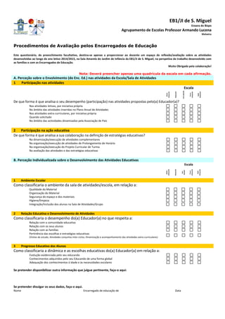 EB1/JI de S. Miguel
Enxara do Bispo
Agrupamento de Escolas Professor Armando Lucena
Malveira
Procedimentos de Avaliação pelos Encarregados de Educação
Este questionário, de preenchimento facultativo, destina-se apenas a proporcionar ao docente um espaço de reflexão/avaliação sobre as atividades
desenvolvidas ao longo do ano letivo 2014/2015, na Sala Amarela do Jardim de Infância da EB1/JI de S. Miguel, na perspetiva do trabalho desenvolvido com
as famílias e com os Encarregados de Educação.
Muito Obrigado pela colaboração!
Nota: Deverá preencher apenas uma quadrícula da escala em cada afirmação.
A. Perceção sobre o Envolvimento (do Enc. Ed.) nas atividades da Escola/Sala de Atividades
1 Participação nas atividades
Escala
Muito
adequado
Adequado
SemOpinião
Pouco
adequado
Nada
Adequado
De que forma é que analisa o seu desempenho (participação) nas atividades propostas pelo(a) Educador(a)?
Nas atividades letivas, por iniciativa própria
No âmbito das atividades inseridas no Plano Anual de Atividades
Nas atividades extra-curriculares, por iniciativa própria
Quando solicitado
No âmbito das actividades dinamizadas pela Associação de Pais
2 Participação na ação educativa
De que forma é que analisa a sua colaboração na definição de estratégias educativas?
Na dinamização/execução de atividades complementares
Na organização/execução de atividades de Prolongamento de Horário
Na organização/execução do Projeto Curricular de Turma
Na avaliação das atividades e das estratégias educativas
B. Perceção Individualizada sobre o Desenvolvimento das Atividades Educativas
Escala
Muito
adequado
Adequado
Sem
Opinião
Pouco
adequado
Nada
Adequado
1 Ambiente Escolar
Como classificaria o ambiente da sala de atividades/escola, em relação a:
Qualidade do Material
Organização do Material
Segurança do espaço e dos materiais
Higiene/limpeza
Integração/Inclusão dos alunos na Sala de Atividades/Grupo
2 Relação Educativa e Desenvolvimento de Atividades
Como classificaria o desempenho do(a) Educador(a) no que respeita a:
Relação com a comunidade educativa
Relação com os seus alunos
Relação com as famílias
Pertinência das escolhas e estratégias educativas
(Visitas de estudo, Atividades conjuntas inter-ciclos, Dinamização e acompanhamento das atividades extra-curriculares)
3 Progresso Educativo dos Alunos
Como classificaria a dinâmica e as escolhas educativas do(a) Educador(a) em relação a:
Evolução evidenciada pelo seu educando
Conhecimentos adquiridos pelo seu Educando de uma forma global
Adequação dos conhecimentos à idade e às necessidades escolares
Se pretender disponibilizar outra informação que julgue pertinente, faça-o aqui:
Se pretender divulgar os seus dados, faça-o aqui.
Nome Encarregado de educação de Data
 