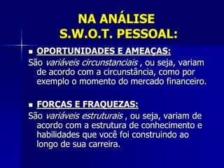 NA ANÁLISE
S.W.O.T. PESSOAL:
 OPORTUNIDADES E AMEAÇAS:
São variáveis circunstanciais , ou seja, variam
de acordo com a circunstância, como por
exemplo o momento do mercado financeiro.
 FORÇAS E FRAQUEZAS:
São variáveis estruturais , ou seja, variam de
acordo com a estrutura de conhecimento e
habilidades que você foi construindo ao
longo de sua carreira.
 