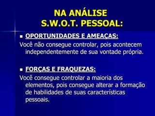 NA ANÁLISE
S.W.O.T. PESSOAL:
 OPORTUNIDADES E AMEAÇAS:
Você não consegue controlar, pois acontecem
independentemente de sua vontade própria.
 FORÇAS E FRAQUEZAS:
Você consegue controlar a maioria dos
elementos, pois consegue alterar a formação
de habilidades de suas características
pessoais.
 