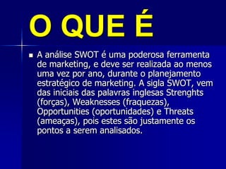O QUE É
 A análise SWOT é uma poderosa ferramenta
de marketing, e deve ser realizada ao menos
uma vez por ano, durante o planejamento
estratégico de marketing. A sigla SWOT, vem
das iniciais das palavras inglesas Strenghts
(forças), Weaknesses (fraquezas),
Opportunities (oportunidades) e Threats
(ameaças), pois estes são justamente os
pontos a serem analisados.
 