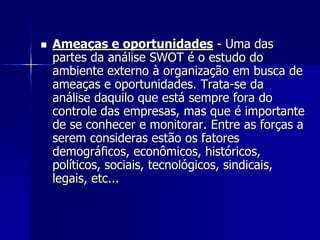  Ameaças e oportunidades - Uma das
partes da análise SWOT é o estudo do
ambiente externo à organização em busca de
ameaças e oportunidades. Trata-se da
análise daquilo que está sempre fora do
controle das empresas, mas que é importante
de se conhecer e monitorar. Entre as forças a
serem consideras estão os fatores
demográficos, econômicos, históricos,
políticos, sociais, tecnológicos, sindicais,
legais, etc...
 