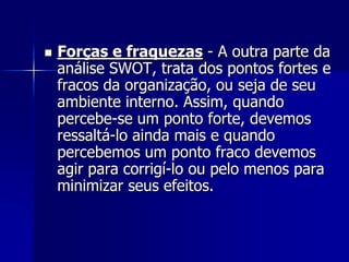  Forças e fraquezas - A outra parte da
análise SWOT, trata dos pontos fortes e
fracos da organização, ou seja de seu
ambiente interno. Assim, quando
percebe-se um ponto forte, devemos
ressaltá-lo ainda mais e quando
percebemos um ponto fraco devemos
agir para corrigí-lo ou pelo menos para
minimizar seus efeitos.
 