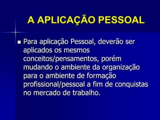 A APLICAÇÃO PESSOAL
 Para aplicação Pessoal, deverão ser
aplicados os mesmos
conceitos/pensamentos, porém
mudando o ambiente da organização
para o ambiente de formação
profissional/pessoal a fim de conquistas
no mercado de trabalho.
 
