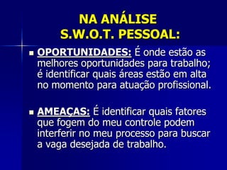 NA ANÁLISE
S.W.O.T. PESSOAL:
 OPORTUNIDADES: É onde estão as
melhores oportunidades para trabalho;
é identificar quais áreas estão em alta
no momento para atuação profissional.
 AMEAÇAS: É identificar quais fatores
que fogem do meu controle podem
interferir no meu processo para buscar
a vaga desejada de trabalho.
 