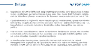 Síntese
(1) Os protestos de 13M confirmaram a expectativa prenunciada a partir das análises de redes
sociais e já são iguais ou mesmo maiores do que os de 15 de março de 2015. Foram, no total,
mais de 900 mil menções aos protestos no dia de ontem, volume muito parecido com o 15M.
(2) É possível observar o surgimento de um crescente grupo “independente”, que se manifesta de
forma crítica aos polos tradicionalmente colocados no debate – sobretudo em relação ao 15M.
Isso reflete um sentimento mais difuso de rejeição a toda a classe política e ao sistema
político.
(3) Vale observar a possível abertura de um horizonte novo de identidade política, não alinhada a
nenhum dos partidos tradicionais, mas assentada sobre a rejeição do sistema político como
um todo e alinhada a novos atores ainda em gestação.
(4) As manifestações tiveram grande repercussão internacional. Foram mais de 260 mil
mensagens sobre os protestos. As capitais latino-americanas lideraram o ranking com mais
menções ao 13M: Caracas e Buenos Aires, seguidos de Nova Iorque, Paris, Londres e Madri.
 