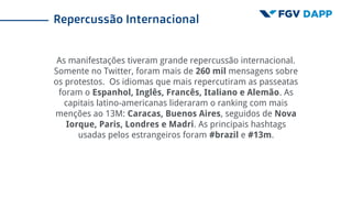 As manifestações tiveram grande repercussão internacional.
Somente no Twitter, foram mais de 260 mil mensagens sobre
os protestos. Os idiomas que mais repercutiram as passeatas
foram o Espanhol, Inglês, Francês, Italiano e Alemão. As
capitais latino-americanas lideraram o ranking com mais
menções ao 13M: Caracas, Buenos Aires, seguidos de Nova
Iorque, Paris, Londres e Madri. As principais hashtags
usadas pelos estrangeiros foram #brazil e #13m.
Repercussão Internacional
 