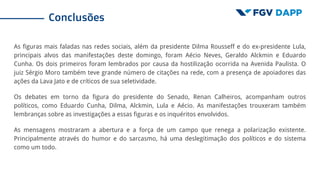As figuras mais faladas nas redes sociais, além da presidente Dilma Rousseff e do ex-presidente Lula,
principais alvos das manifestações deste domingo, foram Aécio Neves, Geraldo Alckmin e Eduardo
Cunha. Os dois primeiros foram lembrados por causa da hostilização ocorrida na Avenida Paulista. O
juiz Sérgio Moro também teve grande número de citações na rede, com a presença de apoiadores das
ações da Lava Jato e de críticos de sua seletividade.
Os debates em torno da figura do presidente do Senado, Renan Calheiros, acompanham outros
políticos, como Eduardo Cunha, Dilma, Alckmin, Lula e Aécio. As manifestações trouxeram também
lembranças sobre as investigações a essas figuras e os inquéritos envolvidos.
As mensagens mostraram a abertura e a força de um campo que renega a polarização existente.
Principalmente através do humor e do sarcasmo, há uma deslegitimação dos políticos e do sistema
como um todo.
Conclusões
 