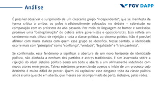 É possível observar o surgimento de um crescente grupo “independente”, que se manifesta de
forma crítica a ambos os polos tradicionalmente colocados no debate – sobretudo na
comparação com os protestos do ano passado. Por meio de linguagem de humor e sarcástica,
promove uma “deslegitimação” do debate entre governistas e oposicionistas. Isso reflete um
sentimento mais difuso de rejeição a toda a classe política, ao sistema político. Não é possível
afirmar com muita clareza com quem esse grupo se identifica. Nesse sentido, a identidade
ocorre mais com “princípios” como “confiança”, “verdade”, “legalidade” e “transparência”.
Se confirmado, esse fenômeno a significar a abertura de um novo horizonte de identidade
política, não alinhada a nenhum dos partidos e atores tradicionais. E sim assentada sobre a
rejeição do atual sistema político como um todo e aberta a um alinhamento indefinido com
novos atores emergentes. Talvez estejamos presenciando apenas o início de um processo cujo
desfecho é muito difícil de prever. Quem irá capitalizar esse desgaste todo da classe política
ainda é uma questão em aberto, que merece ser acompanhada de perto, inclusive, pelas redes.
Análise
 