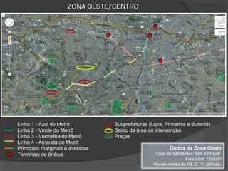 ZONA OESTE/CENTRO




Linha 1 - Azul do Metrô           Subprefeituras (Lapa, Pinheiros e Butantã)
Linha 2 - Verde do Metrô          Bairro da área de intervenção
Linha 3 - Vermelha do Metrô       Praças
Linha 4 - Amarela do Metrô
Principais marginais e avenidas                           Dados da Zona Oeste
Terminais de ônibus                                Total de habitantes: 888.623 hab
                                                                  Área total: 128km²
                                                  Renda média de R$ 2.174,55/hab;
 