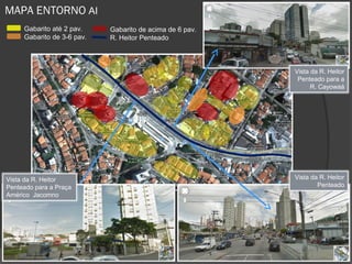 MAPA ENTORNO AI
     Gabarito até 2 pav.    Gabarito de acima de 6 pav.
     Gabarito de 3-6 pav.   R. Heitor Penteado



                                                          Vista da R. Heitor
                                                           Penteado para a
                                                                R. Cayowaá




Vista da R. Heitor                                        Vista da R. Heitor
Penteado para a Praça                                             Penteado
Américo Jacomno
 