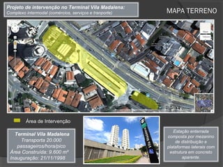 Projeto de intervenção no Terminal Vila Madalena:
Complexo intermodal (comércios, serviços e tranporte)   MAPA TERRENO




         Área de Intervenção

                                                           Estação enterrada
   Terminal Vila Madalena                               composta por mezanino
     Transporta 20.000                                      de distribuição e
    passageiros/hora/pico                               plataformas laterais com
 Área Construída: 9.600 m²                               estrutura em concreto
 Inauguração: 21/11/1998                                        aparente.
 