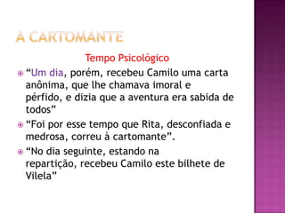 Tempo Psicológico
 “Um dia, porém, recebeu Camilo uma carta
  anônima, que lhe chamava imoral e
  pérfido, e dizia que a aventura era sabida de
  todos”
 “Foi por esse tempo que Rita, desconfiada e
  medrosa, correu à cartomante”.
 “No dia seguinte, estando na
  repartição, recebeu Camilo este bilhete de
  Vilela”
 