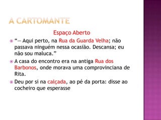 Espaço Aberto
 “— Aqui perto, na Rua da Guarda Velha; não
  passava ninguém nessa ocasião. Descansa; eu
  não sou maluca.”
 A casa do encontro era na antiga Rua dos
  Barbonos, onde morava uma comprovinciana de
  Rita.
 Deu por si na calçada, ao pé da porta: disse ao
  cocheiro que esperasse
 