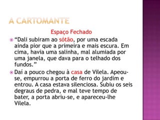 Espaço Fechado
 “Dali subiram ao sótão, por uma escada
  ainda pior que a primeira e mais escura. Em
  cima, havia uma salinha, mal alumiada por
  uma janela, que dava para o telhado dos
  fundos.”
 Daí a pouco chegou à casa de Vilela. Apeou-
  se, empurrou a porta de ferro do jardim e
  entrou. A casa estava silenciosa. Subiu os seis
  degraus de pedra, e mal teve tempo de
  bater, a porta abriu-se, e apareceu-lhe
  Vilela.
 