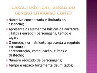  Narrativa   concentrada e limitada ao
  essencial;
 Apresenta os elementos básicos da narrativa
  : fatos ( enredo ) personagens, tempo e
  lugar;
 O enredo, normalmente apresenta a seguinte
  estrutura :
  apresentação, complicação, clímax e
  desfecho;
 Número reduzido de personagens;
 Tempo e espaço fortemente delimitados;
 