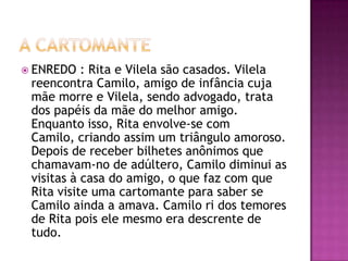  ENREDO   : Rita e Vilela são casados. Vilela
 reencontra Camilo, amigo de infância cuja
 mãe morre e Vilela, sendo advogado, trata
 dos papéis da mãe do melhor amigo.
 Enquanto isso, Rita envolve-se com
 Camilo, criando assim um triângulo amoroso.
 Depois de receber bilhetes anônimos que
 chamavam-no de adúltero, Camilo diminui as
 visitas à casa do amigo, o que faz com que
 Rita visite uma cartomante para saber se
 Camilo ainda a amava. Camilo ri dos temores
 de Rita pois ele mesmo era descrente de
 tudo.
 