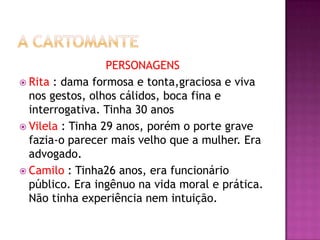 PERSONAGENS
 Rita : dama formosa e tonta,graciosa e viva
  nos gestos, olhos cálidos, boca fina e
  interrogativa. Tinha 30 anos
 Vilela : Tinha 29 anos, porém o porte grave
  fazia-o parecer mais velho que a mulher. Era
  advogado.
 Camilo : Tinha26 anos, era funcionário
  público. Era ingênuo na vida moral e prática.
  Não tinha experiência nem intuição.
 
