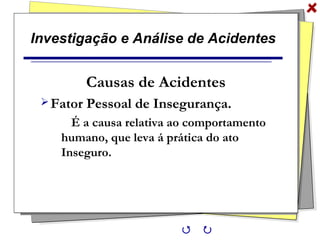 Investigação e Análise de Acidentes
Causas de Acidentes
Fator Pessoal de Insegurança.
É a causa relativa ao comportamento
humano, que leva á prática do ato
Inseguro.
 
 